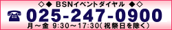 BSNイベントダイヤル 025-247-0900 月～金 9:30～17:30（祝祭日を除く）