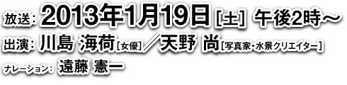 放送：2013年1月19日(土)午後2時〜、出演：川島海荷(女優)／天野尚(写真家・水景クリエイター)、ナレーション：遠藤憲一